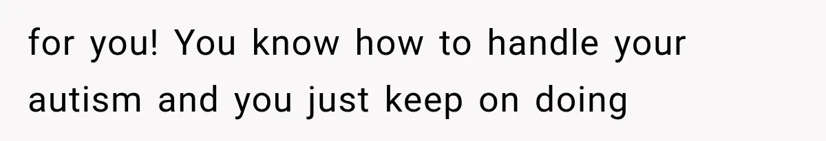 for you! You know how to handle your autism and you just keep on doing