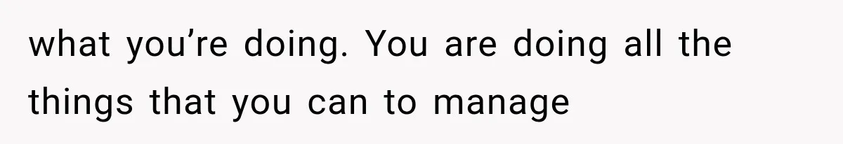 what you’re doing. You are doing all the things that you can to manage