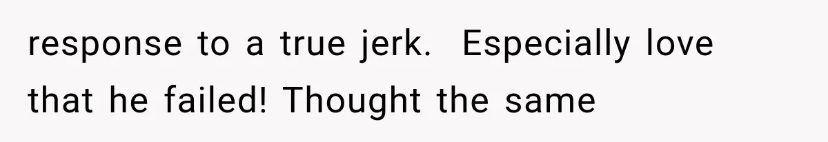 response to a true jerk.  Especially love that he failed! Thought the same