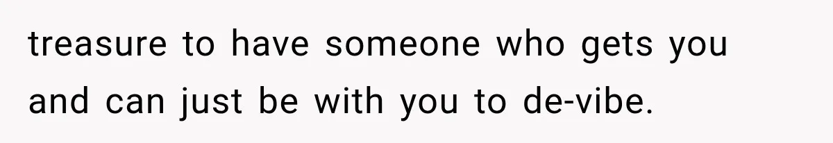 treasure to have someone who gets you and can just be with you to de-vibe.