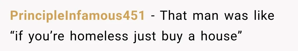 PrincipleInfamous451 − That man was like “if you’re homeless just buy a house”