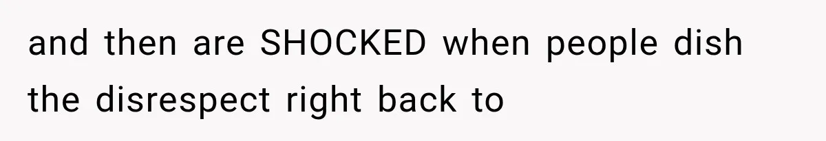 and then are SHOCKED when people dish the disrespect right back to