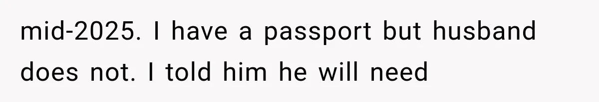 mid-2025. I have a passport but husband does not. I told him he will need