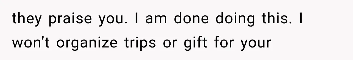 they praise you. I am done doing this. I won’t organize trips or gift for your