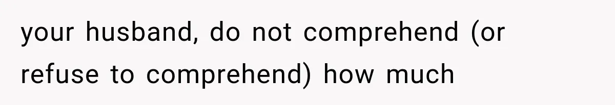 your husband, do not comprehend (or refuse to comprehend) how much
