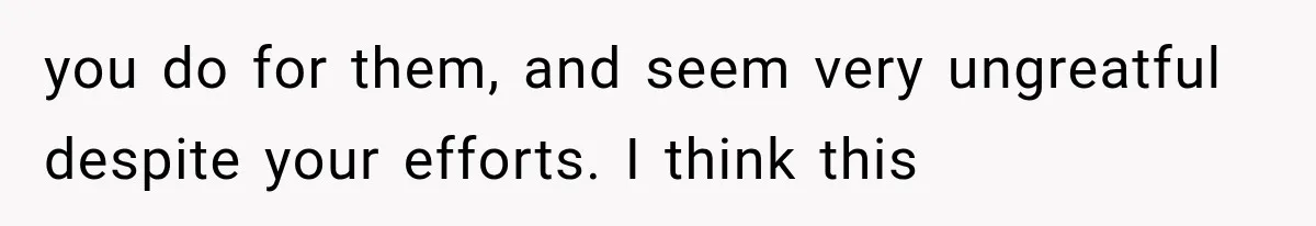 you do for them, and seem very ungreatful despite your efforts. I think this