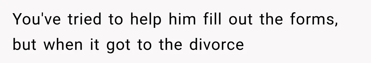 You've tried to help him fill out the forms, but when it got to the divorce