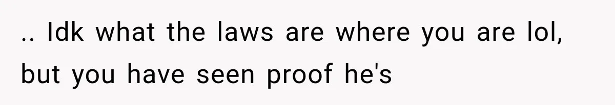 .. Idk what the laws are where you are lol, but you have seen proof he's