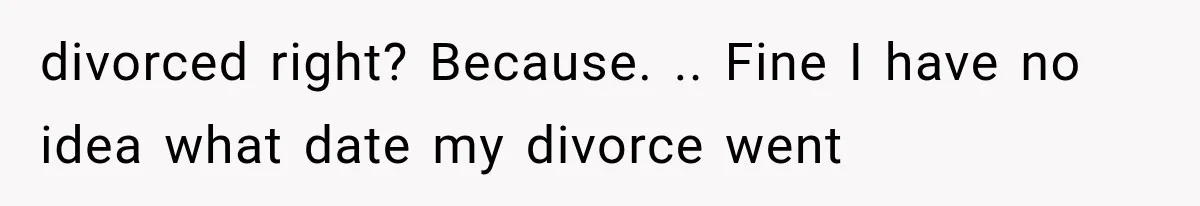 divorced right? Because. .. Fine I have no idea what date my divorce went
