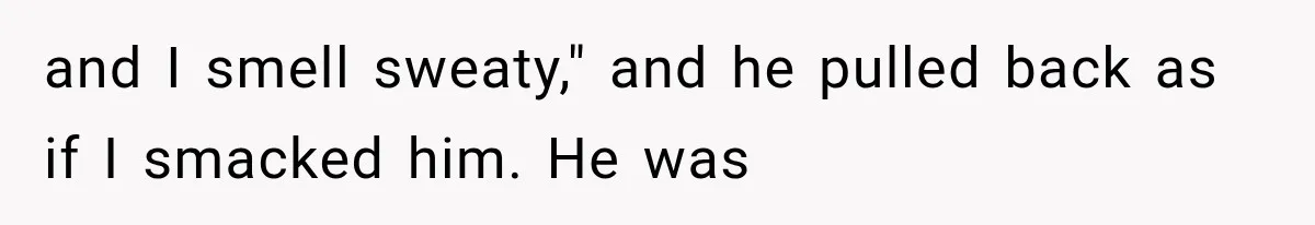 and I smell sweaty," and he pulled back as if I smacked him. He was