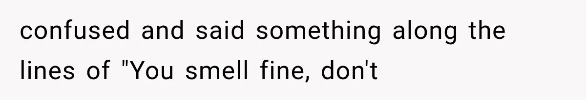 confused and said something along the lines of "You smell fine, don't
