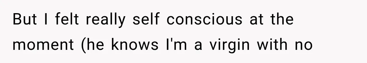 But I felt really self conscious at the moment (he knows I'm a virgin with no