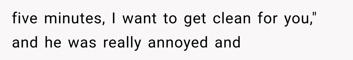 five minutes, I want to get clean for you," and he was really annoyed and