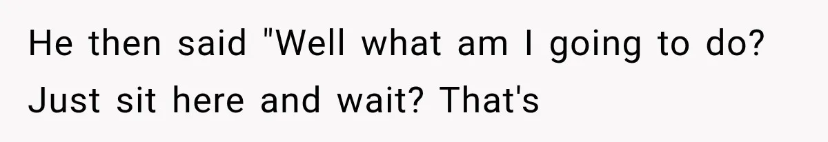 He then said "Well what am I going to do? Just sit here and wait? That's