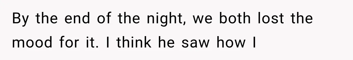 By the end of the night, we both lost the mood for it. I think he saw how I