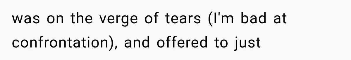 was on the verge of tears (I'm bad at confrontation), and offered to just