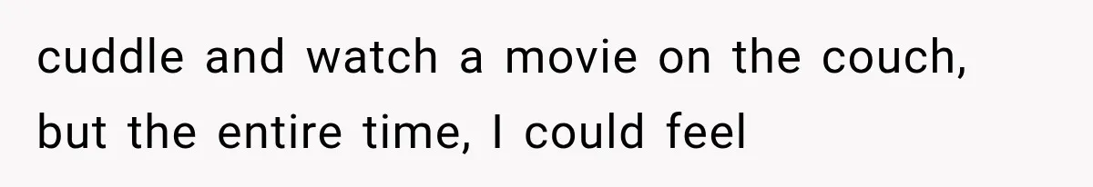 cuddle and watch a movie on the couch, but the entire time, I could feel