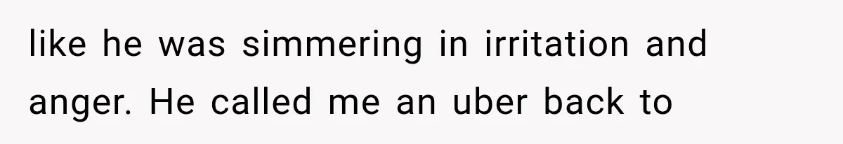 like he was simmering in irritation and anger. He called me an uber back to