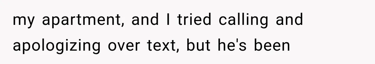 my apartment, and I tried calling and apologizing over text, but he's been