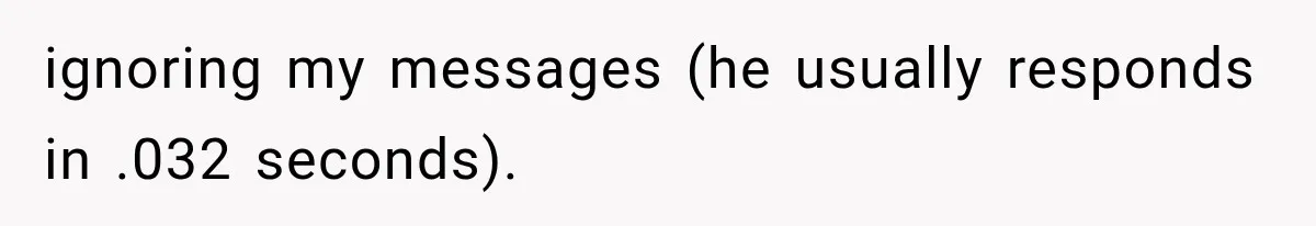 ignoring my messages (he usually responds in .032 seconds).