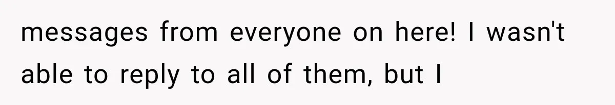 messages from everyone on here! I wasn't able to reply to all of them, but I
