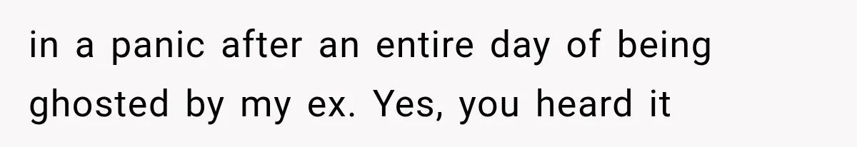in a panic after an entire day of being ghosted by my ex. Yes, you heard it