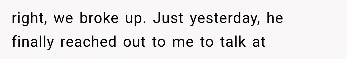 right, we broke up. Just yesterday, he finally reached out to me to talk at