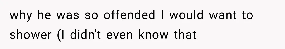 why he was so offended I would want to shower (I didn't even know that