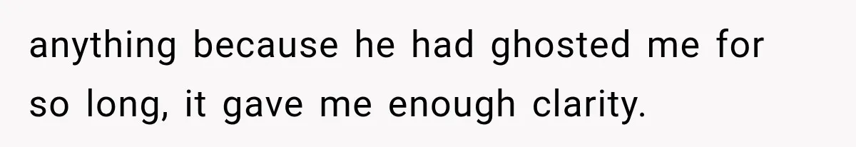 anything because he had ghosted me for so long, it gave me enough clarity.