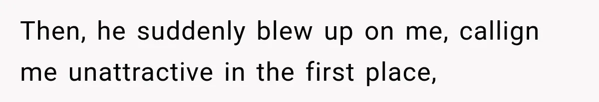 Then, he suddenly blew up on me, callign me unattractive in the first place,