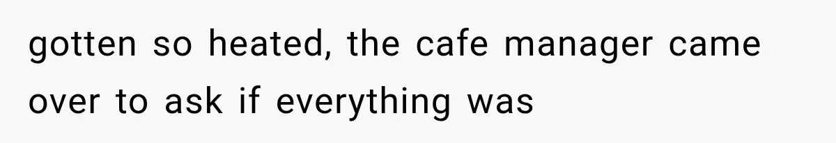 gotten so heated, the cafe manager came over to ask if everything was