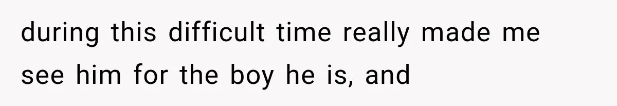 during this difficult time really made me see him for the boy he is, and