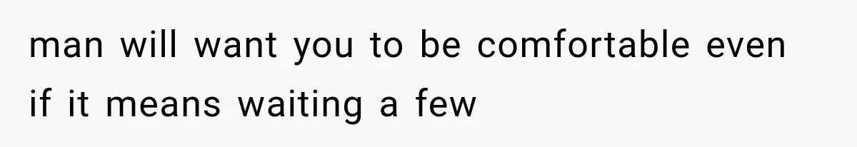 man will want you to be comfortable even if it means waiting a few
