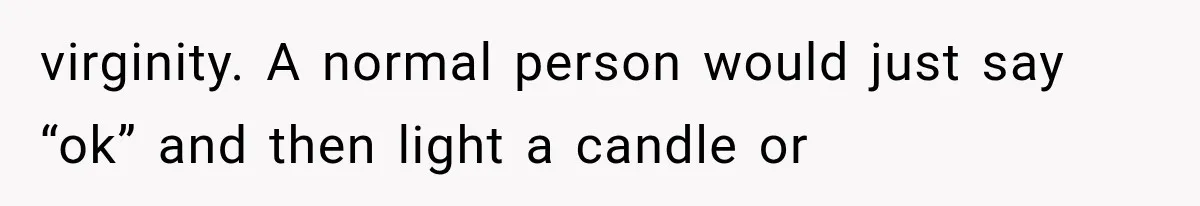 virginity. A normal person would just say “ok” and then light a candle or
