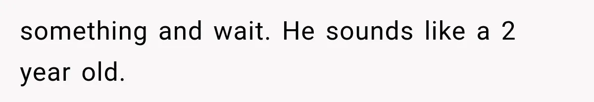 something and wait. He sounds like a 2 year old.