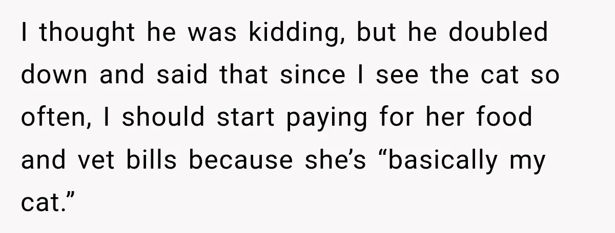 I thought he was kidding, but he doubled down and said that since I see the cat so often, I should start paying for her food and vet bills because...