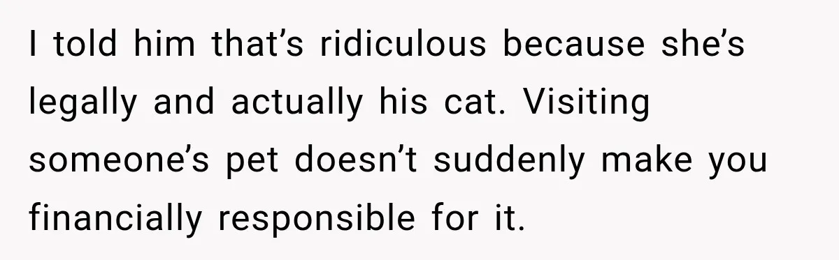 I told him that’s ridiculous because she’s legally and actually his cat. Visiting someone’s pet doesn’t suddenly make you financially responsible for it.
