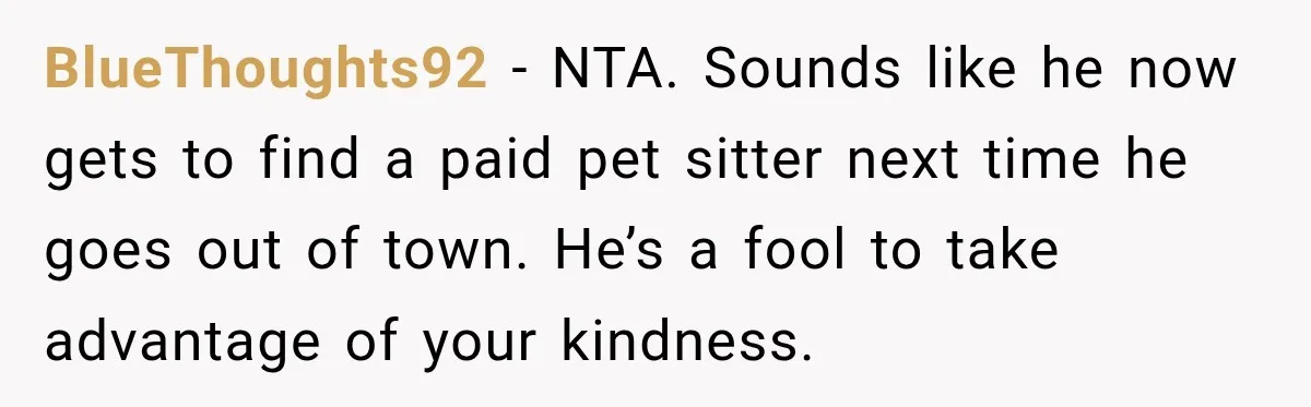 BlueThoughts92 − NTA. Sounds like he now gets to find a paid pet sitter next time he goes out of town. He’s a fool to take advantage of your kindness.
