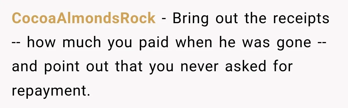 CocoaAlmondsRock − Bring out the receipts -- how much you paid when he was gone -- and point out that you never asked for repayment.