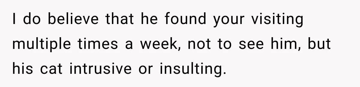 I do believe that he found your visiting multiple times a week, not to see him, but his cat intrusive or insulting.