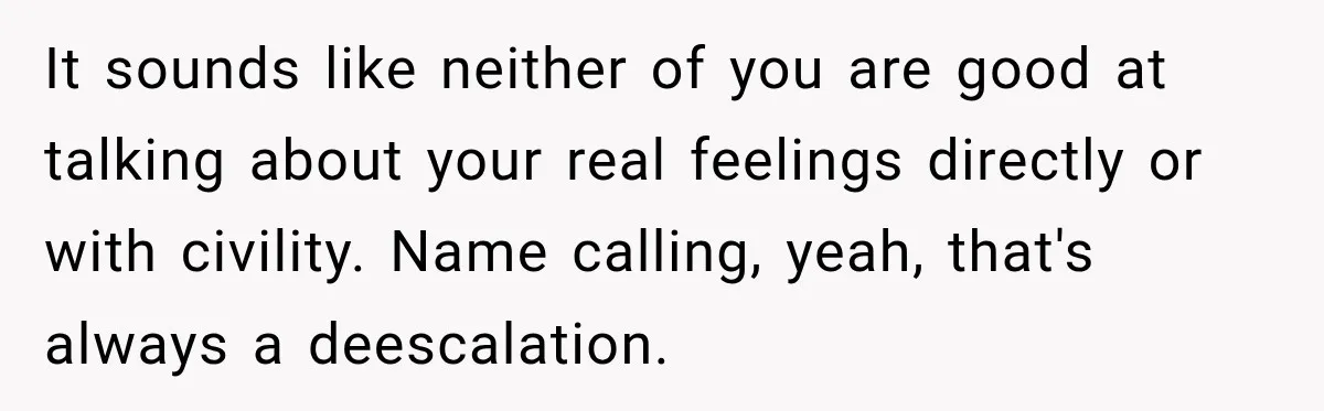 It sounds like neither of you are good at talking about your real feelings directly or with civility. Name calling, yeah, that's always a deescalation.
