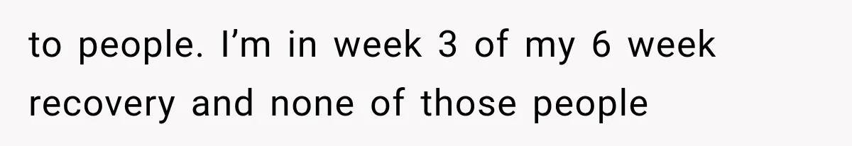 Woman Helps Everyone for Years, Then Her Friends Vanish When She Needs Surgery to people. I’m in week 3 of my 6 week recovery and none of those people