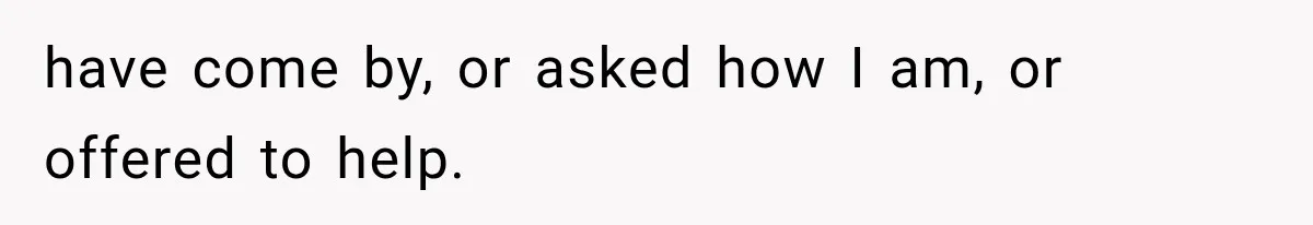 Woman Helps Everyone for Years, Then Her Friends Vanish When She Needs Surgery have come by, or asked how I am, or offered to help.