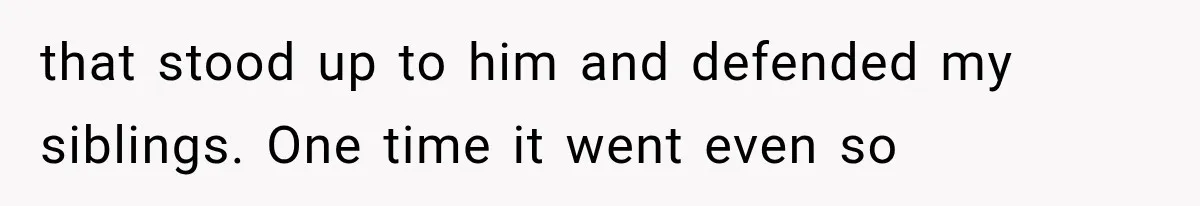 that stood up to him and defended my siblings. One time it went even so