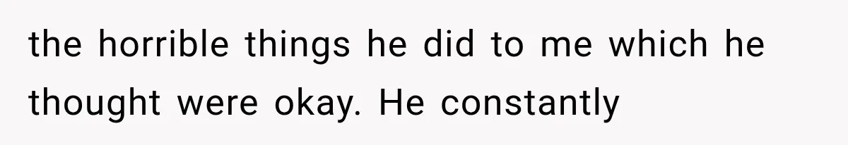 the horrible things he did to me which he thought were okay. He constantly