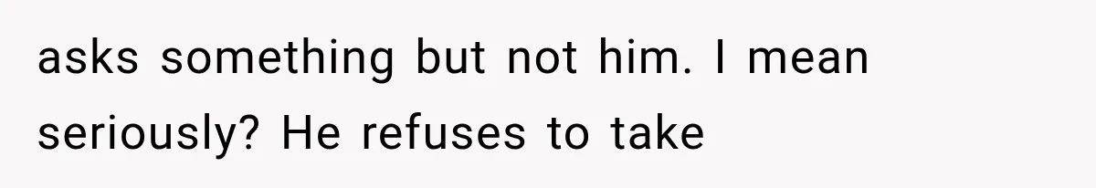 asks something but not him. I mean seriously? He refuses to take