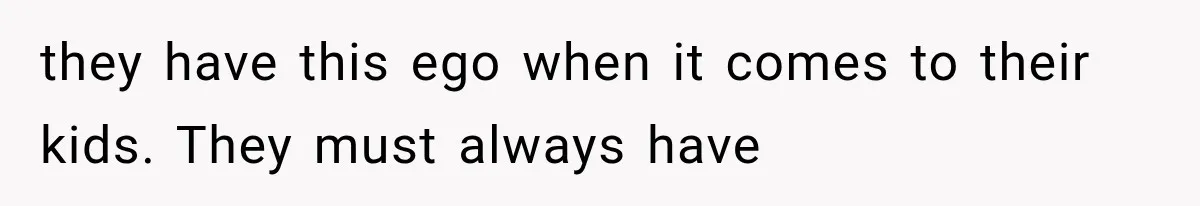 they have this ego when it comes to their kids. They must always have