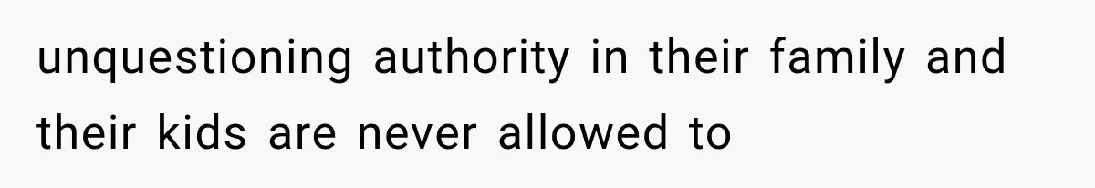 unquestioning authority in their family and their kids are never allowed to