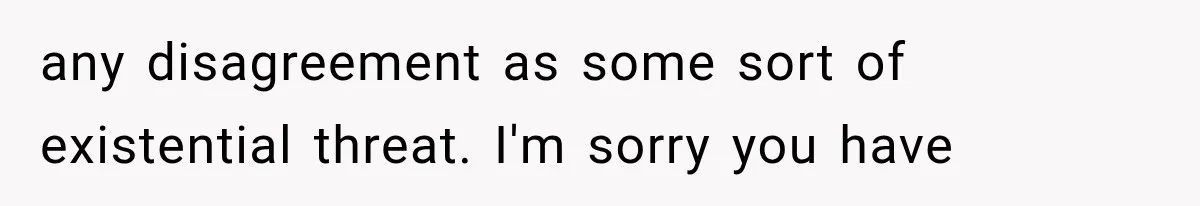 any disagreement as some sort of existential threat. I'm sorry you have