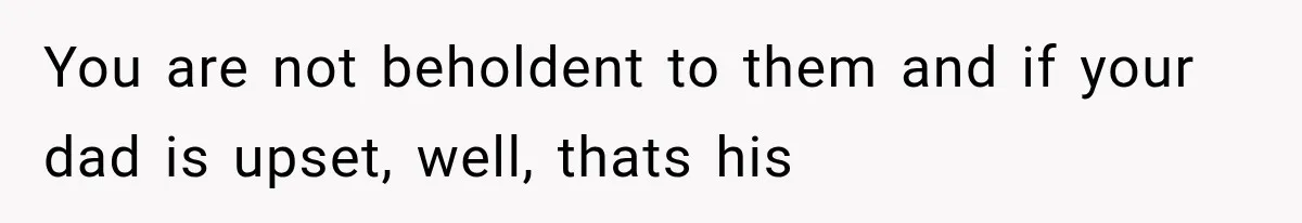 You are not beholdent to them and if your dad is upset, well, thats his